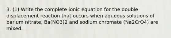 3. (1) Write the complete ionic equation for the double displacement reaction that occurs when aqueous solutions of barium nitrate, Ba(NO3)2 and sodium chromate (Na2CrO4) are mixed.