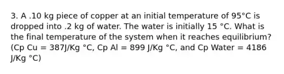 3. A .10 kg piece of copper at an initial temperature of 95°C is dropped into .2 kg of water. The water is initially 15 °C. What is the final temperature of the system when it reaches equilibrium? (Cp Cu = 387J/Kg °C, Cp Al = 899 J/Kg °C, and Cp Water = 4186 J/Kg °C)