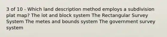 3 of 10 - Which land description method employs a subdivision plat map? The lot and block system The Rectangular Survey System The metes and bounds system The government survey system