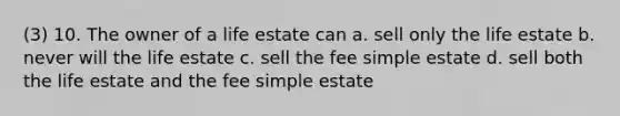 (3) 10. The owner of a life estate can a. sell only the life estate b. never will the life estate c. sell the fee simple estate d. sell both the life estate and the fee simple estate