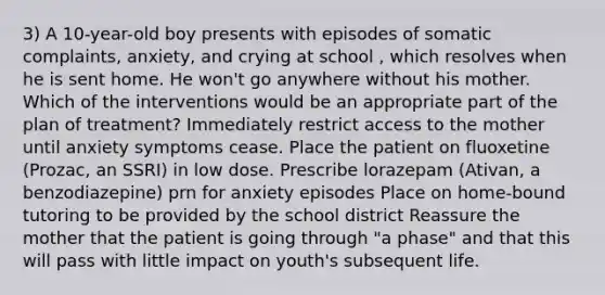 3) A 10-year-old boy presents with episodes of somatic complaints, anxiety, and crying at school , which resolves when he is sent home. He won't go anywhere without his mother. Which of the interventions would be an appropriate part of the plan of treatment? Immediately restrict access to the mother until anxiety symptoms cease. Place the patient on fluoxetine (Prozac, an SSRI) in low dose. Prescribe lorazepam (Ativan, a benzodiazepine) prn for anxiety episodes Place on home-bound tutoring to be provided by the school district Reassure the mother that the patient is going through "a phase" and that this will pass with little impact on youth's subsequent life.