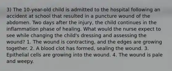 3) The 10-year-old child is admitted to the hospital following an accident at school that resulted in a puncture wound of the abdomen. Two days after the injury, the child continues in the inflammation phase of healing. What would the nurse expect to see while changing the child's dressing and assessing the wound? 1. The wound is contracting, and the edges are growing together. 2. A blood clot has formed, sealing the wound. 3. Epithelial cells are growing into the wound. 4. The wound is pale and weepy.