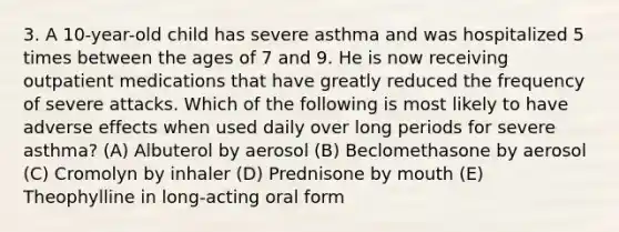 3. A 10-year-old child has severe asthma and was hospitalized 5 times between the ages of 7 and 9. He is now receiving outpatient medications that have greatly reduced the frequency of severe attacks. Which of the following is most likely to have adverse effects when used daily over long periods for severe asthma? (A) Albuterol by aerosol (B) Beclomethasone by aerosol (C) Cromolyn by inhaler (D) Prednisone by mouth (E) Theophylline in long-acting oral form