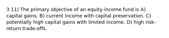 3 11) The primary objective of an equity-income fund is A) capital gains. B) current income with capital preservation. C) potentially high capital gains with limited income. D) high risk-return trade-offs.