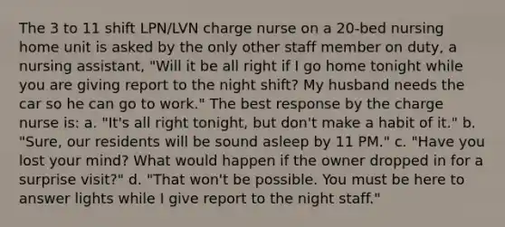 The 3 to 11 shift LPN/LVN charge nurse on a 20-bed nursing home unit is asked by the only other staff member on duty, a nursing assistant, "Will it be all right if I go home tonight while you are giving report to the night shift? My husband needs the car so he can go to work." The best response by the charge nurse is: a. "It's all right tonight, but don't make a habit of it." b. "Sure, our residents will be sound asleep by 11 PM." c. "Have you lost your mind? What would happen if the owner dropped in for a surprise visit?" d. "That won't be possible. You must be here to answer lights while I give report to the night staff."