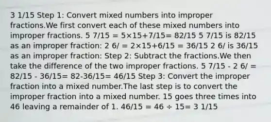 3 1/15 Step 1: Сonvert <a href='https://www.questionai.com/knowledge/kWIKppu5Yk-mixed-numbers' class='anchor-knowledge'>mixed numbers</a> into <a href='https://www.questionai.com/knowledge/k324GmXlfM-improper-fractions' class='anchor-knowledge'><a href='https://www.questionai.com/knowledge/kIVmowfJvq-improper-fraction' class='anchor-knowledge'>improper fraction</a>s</a>.We first convert each of these mixed numbers into improper fractions. 5 7/15 = 5×15+7/15= 82/15 5 7/15 is 82/15 as an improper fraction: 2 6/ = 2×15+6/15 = 36/15 2 6/ is 36/15 as an improper fraction: Step 2: Subtract the fractions.We then take the difference of the two improper fractions. 5 7/15 - 2 6/ = 82/15 - 36/15= 82-36/15= 46/15 Step 3: Convert the improper fraction into a mixed number.The last step is to convert the improper fraction into a mixed number. 15 goes three times into 46 leaving a remainder of 1. 46/15 = 46 ÷ 15= 3 1/15