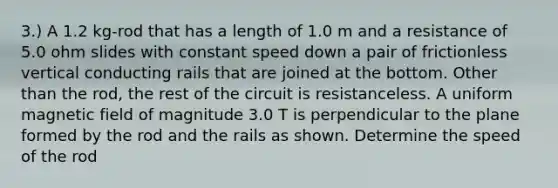 3.) A 1.2 kg-rod that has a length of 1.0 m and a resistance of 5.0 ohm slides with constant speed down a pair of frictionless vertical conducting rails that are joined at the bottom. Other than the rod, the rest of the circuit is resistanceless. A uniform magnetic field of magnitude 3.0 T is perpendicular to the plane formed by the rod and the rails as shown. Determine the speed of the rod