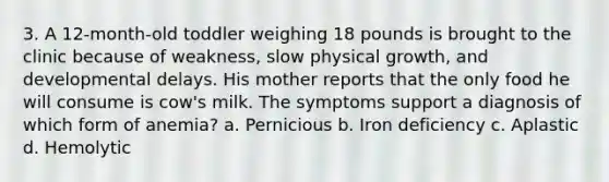 3. A 12-month-old toddler weighing 18 pounds is brought to the clinic because of weakness, slow physical growth, and developmental delays. His mother reports that the only food he will consume is cow's milk. The symptoms support a diagnosis of which form of anemia? a. Pernicious b. Iron deficiency c. Aplastic d. Hemolytic