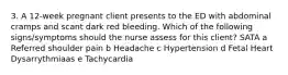 3. A 12-week pregnant client presents to the ED with abdominal cramps and scant dark red bleeding. Which of the following signs/symptoms should the nurse assess for this client? SATA a Referred shoulder pain b Headache c Hypertension d Fetal Heart Dysarrythmiaas e Tachycardia