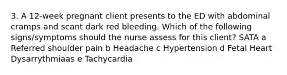 3. A 12-week pregnant client presents to the ED with abdominal cramps and scant dark red bleeding. Which of the following signs/symptoms should the nurse assess for this client? SATA a Referred shoulder pain b Headache c Hypertension d Fetal Heart Dysarrythmiaas e Tachycardia