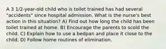 A 3 1/2-year-old child who is toilet trained has had several "accidents" since hospital admission. What is the nurse's best action in this situation? A) Find out how long the child has been toilet trained at home. B) Encourage the parents to scold the child. C) Explain how to use a bedpan and place it close to the child. D) Follow home routines of elimination.