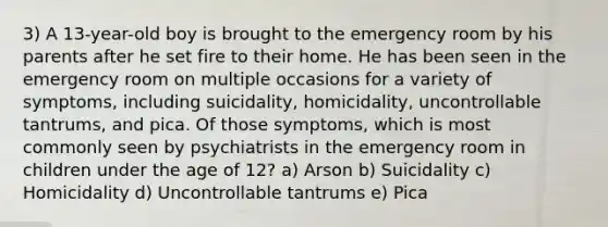 3) A 13-year-old boy is brought to the emergency room by his parents after he set fire to their home. He has been seen in the emergency room on multiple occasions for a variety of symptoms, including suicidality, homicidality, uncontrollable tantrums, and pica. Of those symptoms, which is most commonly seen by psychiatrists in the emergency room in children under the age of 12? a) Arson b) Suicidality c) Homicidality d) Uncontrollable tantrums e) Pica