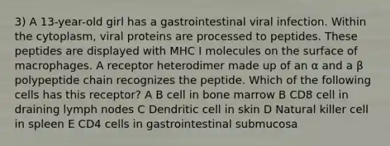 3) A 13-year-old girl has a gastrointestinal viral infection. Within the cytoplasm, viral proteins are processed to peptides. These peptides are displayed with MHC I molecules on the surface of macrophages. A receptor heterodimer made up of an α and a β polypeptide chain recognizes the peptide. Which of the following cells has this receptor? A B cell in bone marrow B CD8 cell in draining lymph nodes C Dendritic cell in skin D Natural killer cell in spleen E CD4 cells in gastrointestinal submucosa