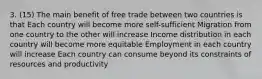 3. (15) The main benefit of free trade between two countries is that Each country will become more self-sufficient Migration from one country to the other will increase Income distribution in each country will become more equitable Employment in each country will increase Each country can consume beyond its constraints of resources and productivity