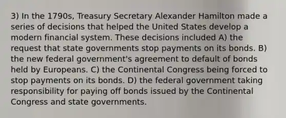 3) In the 1790s, Treasury Secretary Alexander Hamilton made a series of decisions that helped the United States develop a modern financial system. These decisions included A) the request that state governments stop payments on its bonds. B) the new federal government's agreement to default of bonds held by Europeans. C) <a href='https://www.questionai.com/knowledge/kjnO4tUwQH-the-continental-congress' class='anchor-knowledge'>the continental congress</a> being forced to stop payments on its bonds. D) the federal government taking responsibility for paying off bonds issued by the Continental Congress and state governments.