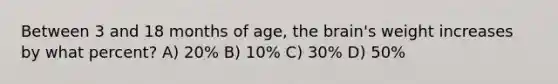 Between 3 and 18 months of age, <a href='https://www.questionai.com/knowledge/kLMtJeqKp6-the-brain' class='anchor-knowledge'>the brain</a>'s weight increases by what percent? A) 20% B) 10% C) 30% D) 50%