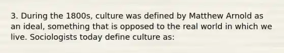 3. During the 1800s, culture was defined by Matthew Arnold as an ideal, something that is opposed to the real world in which we live. Sociologists today define culture as: