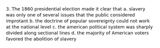 3. The 1860 presidential election made it clear that a. slavery was only one of several issues that the public considered improtant b. the doctrine of popular sovereignty could not work at the national level c. <a href='https://www.questionai.com/knowledge/keiVE7hxWY-the-american' class='anchor-knowledge'>the american</a> political system was sharply divided along sectional lines d. the majority of American voters favored the abolition of slavery