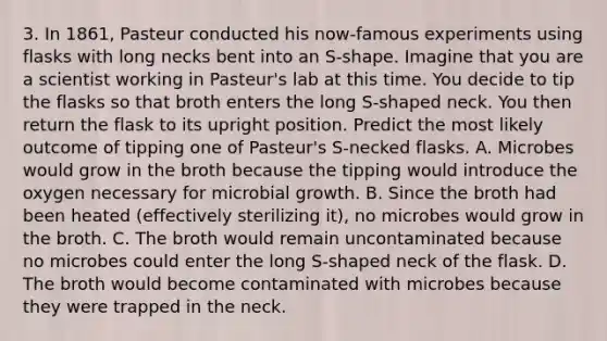 3. In 1861, Pasteur conducted his now-famous experiments using flasks with long necks bent into an S-shape. Imagine that you are a scientist working in Pasteur's lab at this time. You decide to tip the flasks so that broth enters the long S-shaped neck. You then return the flask to its upright position. Predict the most likely outcome of tipping one of Pasteur's S-necked flasks. A. Microbes would grow in the broth because the tipping would introduce the oxygen necessary for microbial growth. B. Since the broth had been heated (effectively sterilizing it), no microbes would grow in the broth. C. The broth would remain uncontaminated because no microbes could enter the long S-shaped neck of the flask. D. The broth would become contaminated with microbes because they were trapped in the neck.