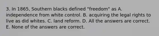 3. In 1865, Southern blacks defined "freedom" as A. independence from white control. B. acquiring the legal rights to live as did whites. C. land reform. D. All the answers are correct. E. None of the answers are correct.