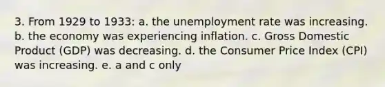 3. From 1929 to 1933: a. the unemployment rate was increasing. b. the economy was experiencing inflation. c. Gross Domestic Product (GDP) was decreasing. d. the Consumer Price Index (CPI) was increasing. e. a and c only