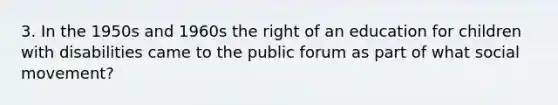 3. In the 1950s and 1960s the right of an education for children with disabilities came to the public forum as part of what social movement?