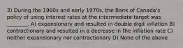 3) During the 1960s and early 1970s, the Bank of Canada's policy of using interest rates at the intermediate target was ________. A) expansionary and resulted in double digit inflation B) contractionary and resulted in a decrease in the inflation rate C) neither expansionary nor contractionary D) None of the above