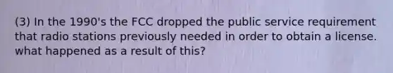 (3) In the 1990's the FCC dropped the public service requirement that radio stations previously needed in order to obtain a license. what happened as a result of this?