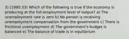 3) (1995:33) Which of the following is true if the economy is producing at the full-employment level of output? a) The unemployment rate is zero b) No person is receiving unemployment compensation from the government c) There is frictional unemployment d) The government's budget is balanced e) The balance of trade is in equilibrium