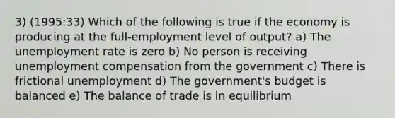 3) (1995:33) Which of the following is true if the economy is producing at the full-employment level of output? a) The unemployment rate is zero b) No person is receiving unemployment compensation from the government c) There is frictional unemployment d) The government's budget is balanced e) The balance of trade is in equilibrium