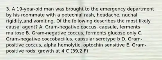 3. A 19-year-old man was brought to the emergency department by his roommate with a petechial rash, headache, nuchal rigidity,and vomiting. Of the following describes the most likely causal agent? A. Gram-negative coccus, capsule, ferments maltose B. Gram-negative coccus, ferments glucose only C. Gram-negative coccobacillus, capsular serotype b D. Gram-positive coccus, alpha hemolytic, optochin sensitive E. Gram-positive rods, growth at 4 C (39,2 F)