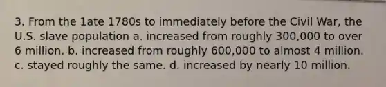 3. From the 1ate 1780s to immediately before the Civil War, the U.S. slave population a. increased from roughly 300,000 to over 6 million. b. increased from roughly 600,000 to almost 4 million. c. stayed roughly the same. d. increased by nearly 10 million.