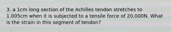 3. a 1cm long section of the Achilles tendon stretches to 1.005cm when it is subjected to a tensile force of 20,000N. What is the strain in this segment of tendon?