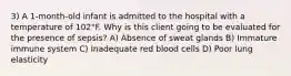 3) A 1-month-old infant is admitted to the hospital with a temperature of 102°F. Why is this client going to be evaluated for the presence of sepsis? A) Absence of sweat glands B) Immature immune system C) Inadequate red blood cells D) Poor lung elasticity