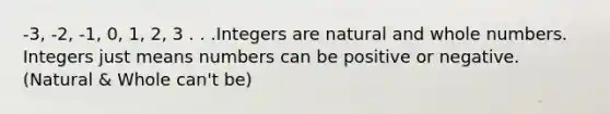 -3, -2, -1, 0, 1, 2, 3 . . .Integers are natural and <a href='https://www.questionai.com/knowledge/kHClMPgTfV-whole-numbers' class='anchor-knowledge'>whole numbers</a>. Integers just means numbers can be positive or negative. (Natural & Whole can't be)