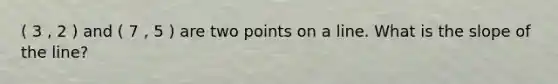 ( 3 , 2 ) and ( 7 , 5 ) are two points on a line. What is the slope of the line?