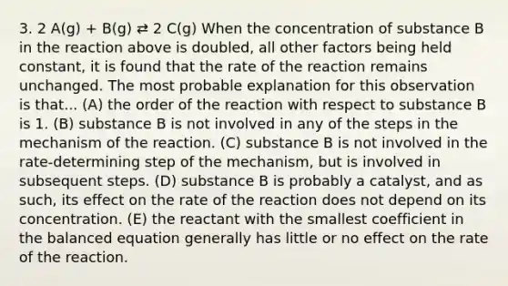 3. 2 A(g) + B(g) ⇄ 2 C(g) When the concentration of substance B in the reaction above is doubled, all other factors being held constant, it is found that the rate of the reaction remains unchanged. The most probable explanation for this observation is that... (A) the order of the reaction with respect to substance B is 1. (B) substance B is not involved in any of the steps in the mechanism of the reaction. (C) substance B is not involved in the rate-determining step of the mechanism, but is involved in subsequent steps. (D) substance B is probably a catalyst, and as such, its effect on the rate of the reaction does not depend on its concentration. (E) the reactant with the smallest coefficient in the balanced equation generally has little or no effect on the rate of the reaction.