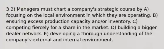 3 2) Managers must chart a company's strategic course by A) focusing on the local environment in which they are operating. B) ensuring excess production capacity and/or inventory. C) competing fiercely for a share in the market. D) building a bigger dealer network. E) developing a thorough understanding of the company's external and internal environment.