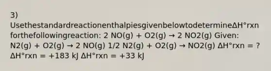 3) UsethestandardreactionenthalpiesgivenbelowtodetermineΔH°rxnforthefollowingreaction: 2 NO(g) + O2(g) → 2 NO2(g) Given: N2(g) + O2(g) → 2 NO(g) 1/2 N2(g) + O2(g) → NO2(g) ΔH°rxn = ? ΔH°rxn = +183 kJ ΔH°rxn = +33 kJ