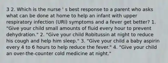 3 2. Which is the nurse ' s best response to a parent who asks what can be done at home to help an infant with upper respiratory infection (URI) symptoms and a fever get better? 1. "Give your child small amounts of fluid every hour to prevent dehydration." 2. "Give your child Robitussin at night to reduce his cough and help him sleep." 3. "Give your child a baby aspirin every 4 to 6 hours to help reduce the fever." 4. "Give your child an over-the-counter cold medicine at night."