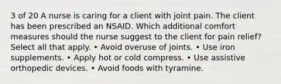 3 of 20 A nurse is caring for a client with joint pain. The client has been prescribed an NSAID. Which additional comfort measures should the nurse suggest to the client for pain relief? Select all that apply. • Avoid overuse of joints. • Use iron supplements. • Apply hot or cold compress. • Use assistive orthopedic devices. • Avoid foods with tyramine.