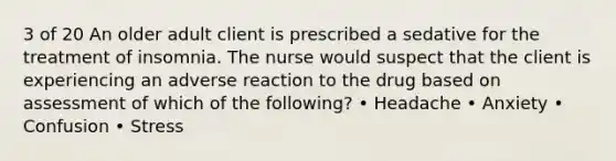 3 of 20 An older adult client is prescribed a sedative for the treatment of insomnia. The nurse would suspect that the client is experiencing an adverse reaction to the drug based on assessment of which of the following? • Headache • Anxiety • Confusion • Stress