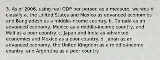 3. As of 2006, using real GDP per person as a measure, we would classify a. the United States and Mexico as advanced economies and Bangladesh as a middle-income country. b. Canada as an advanced economy, Mexico as a middle-income country, and Mali as a poor country. c. Japan and India as advanced economies and Mexico as a poor country. d. Japan as an advanced economy, the United Kingdom as a middle-income country, and Argentina as a poor country.