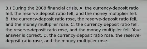 3.) During the 2008 financial​ crisis, A. the​ currency-deposit ratio​ fell, the​ reserve-deposit ratio​ fell, and the money multiplier fell. B. the​ currency-deposit ratio​ rose, the​ reserve-deposit ratio​ fell, and the money multiplier rose. C. the​ currency-deposit ratio​ fell, the​ reserve-deposit ratio​ rose, and the money multiplier fell. Your answer is correct. D. the​ currency-deposit ratio​ rose, the​ reserve-deposit ratio​ rose, and the money multiplier rose.