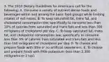 3. The 2010 Dietary Guidelines for Americans call for the following: A. Consume a variety of nutrient-dense foods and beverages within and among the basic food groups while limiting intakes of red meats. B. To keep saturated fat, trans fat, and cholesterol consumption low; specifically to consume less than 10% of calories from saturated and trans fats and less than 300 milligrams of cholesterol per day. C. To keep saturated fat, trans fat, and cholesterol consumption low; specifically to consume less than 5% of calories from saturated and trans fats and less than 100 milligrams of cholesterol per day. D. To choose and prepare foods with little or no artificial sweeteners. E. To choose and prepare foods with little potassium (less than 2,300 milligrams or 1 tsp).