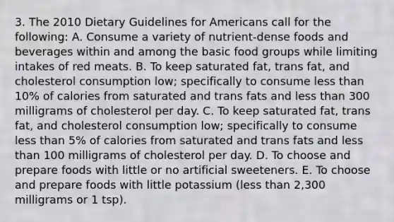 3. The 2010 Dietary Guidelines for Americans call for the following: A. Consume a variety of nutrient-dense foods and beverages within and among the basic food groups while limiting intakes of red meats. B. To keep saturated fat, trans fat, and cholesterol consumption low; specifically to consume less than 10% of calories from saturated and trans fats and less than 300 milligrams of cholesterol per day. C. To keep saturated fat, trans fat, and cholesterol consumption low; specifically to consume less than 5% of calories from saturated and trans fats and less than 100 milligrams of cholesterol per day. D. To choose and prepare foods with little or no artificial sweeteners. E. To choose and prepare foods with little potassium (less than 2,300 milligrams or 1 tsp).