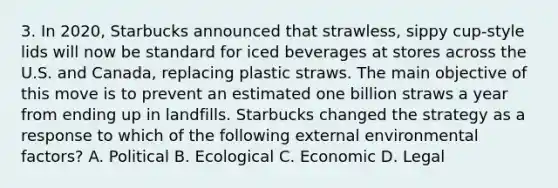 3. In 2020, Starbucks announced that strawless, sippy cup-style lids will now be standard for iced beverages at stores across the U.S. and Canada, replacing plastic straws. The main objective of this move is to prevent an estimated one billion straws a year from ending up in landfills. Starbucks changed the strategy as a response to which of the following external environmental factors? A. Political B. Ecological C. Economic D. Legal