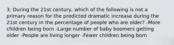 3. During the 21st century, which of the following is not a primary reason for the predicted dramatic increase during the 21st century in the percentage of people who are older? -More children being born -Large number of baby boomers getting older -People are living longer -Fewer children being born