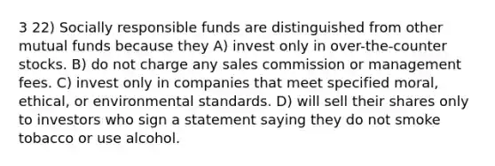 3 22) Socially responsible funds are distinguished from other mutual funds because they A) invest only in over-the-counter stocks. B) do not charge any sales commission or management fees. C) invest only in companies that meet specified moral, ethical, or environmental standards. D) will sell their shares only to investors who sign a statement saying they do not smoke tobacco or use alcohol.