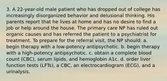 3. A 22-year-old male patient who has dropped out of college has increasingly disorganized behavior and delusional thinking. His parents report that he lives at home and has no desire to find a job or help around the house. The primary care NP has ruled out organic causes and has referred the patient to a psychiatrist for treatment. To prepare for the referral visit, the NP should: a. begin therapy with a low-potency antipsychotic. b. begin therapy with a high-potency antipsychotic. c. obtain a complete blood count (CBC), serum lipids, and hemoglobin A1c. d. order liver function tests (LFTs), a CBC, an electrocardiogram (ECG), and a urinalysis.